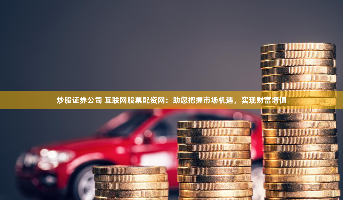 炒股证券公司 互联网股票配资网：助您把握市场机遇，实现财富增值