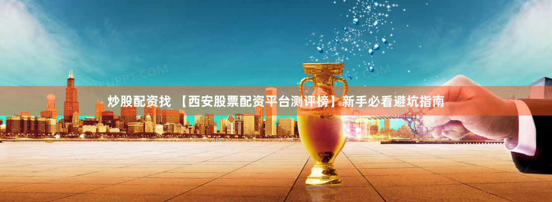 炒股配资找 【西安股票配资平台测评榜】新手必看避坑指南